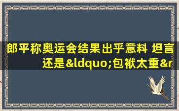 郎平称奥运会结果出乎意料 坦言还是“包袱太重”